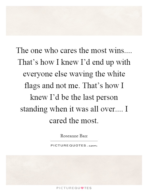 The one who cares the most wins.... That's how I knew I'd end up with everyone else waving the white flags and not me. That's how I knew I'd be the last person standing when it was all over.... I cared the most Picture Quote #1