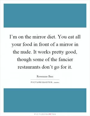 I’m on the mirror diet. You eat all your food in front of a mirror in the nude. It works pretty good, though some of the fancier restaurants don’t go for it Picture Quote #1
