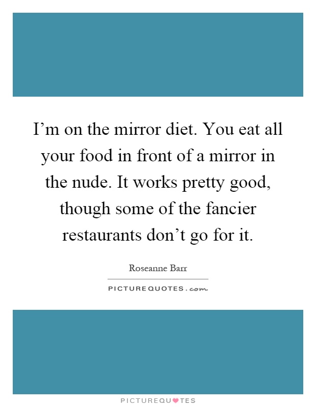I'm on the mirror diet. You eat all your food in front of a mirror in the nude. It works pretty good, though some of the fancier restaurants don't go for it Picture Quote #1