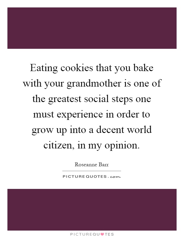 Eating cookies that you bake with your grandmother is one of the greatest social steps one must experience in order to grow up into a decent world citizen, in my opinion Picture Quote #1