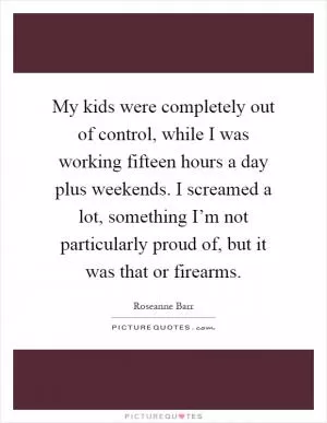 My kids were completely out of control, while I was working fifteen hours a day plus weekends. I screamed a lot, something I’m not particularly proud of, but it was that or firearms Picture Quote #1