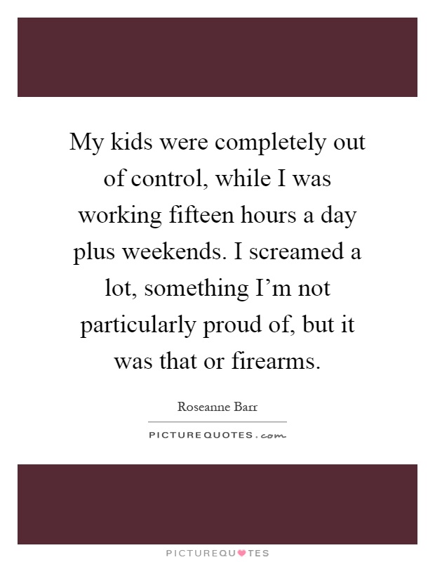 My kids were completely out of control, while I was working fifteen hours a day plus weekends. I screamed a lot, something I'm not particularly proud of, but it was that or firearms Picture Quote #1