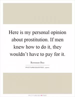 Here is my personal opinion about prostitution. If men knew how to do it, they wouldn’t have to pay for it Picture Quote #1