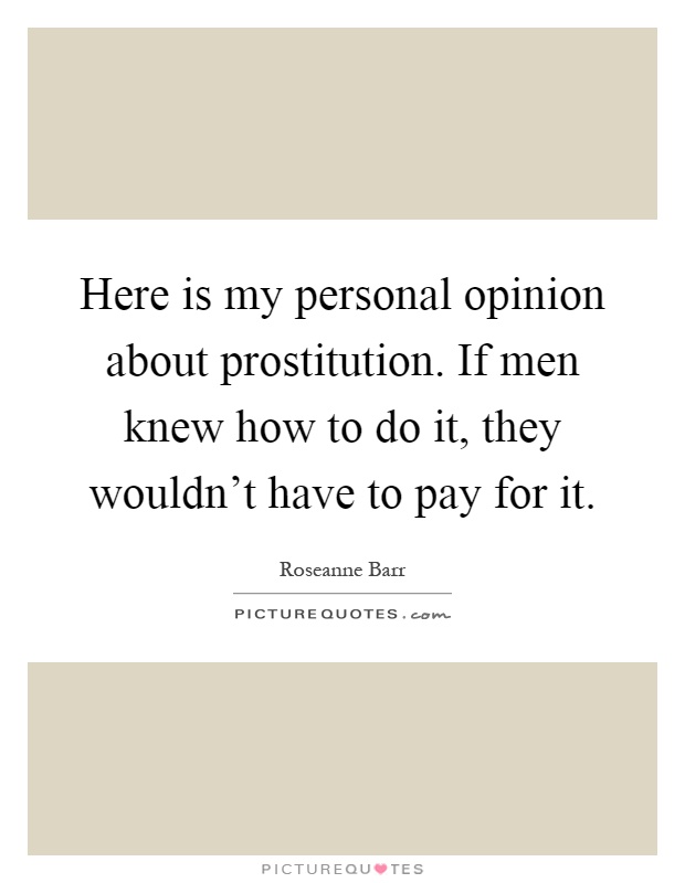 Here is my personal opinion about prostitution. If men knew how to do it, they wouldn't have to pay for it Picture Quote #1