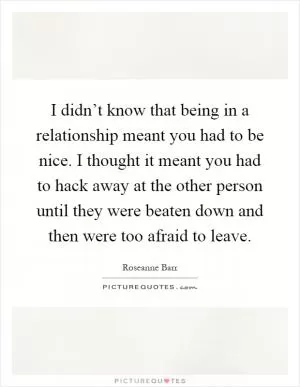 I didn’t know that being in a relationship meant you had to be nice. I thought it meant you had to hack away at the other person until they were beaten down and then were too afraid to leave Picture Quote #1