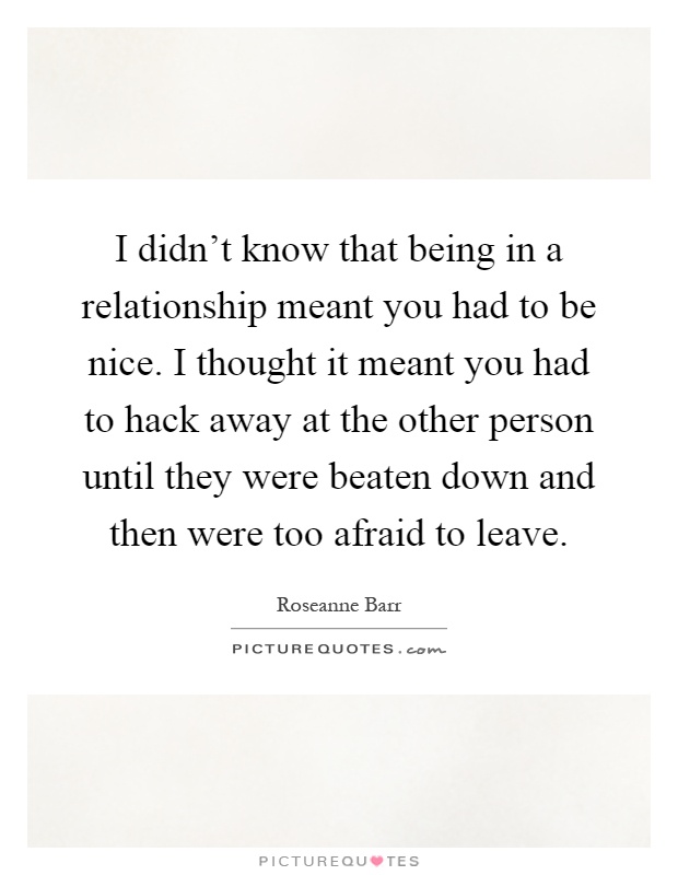 I didn't know that being in a relationship meant you had to be nice. I thought it meant you had to hack away at the other person until they were beaten down and then were too afraid to leave Picture Quote #1