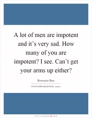 A lot of men are impotent and it’s very sad. How many of you are impotent? I see. Can’t get your arms up either? Picture Quote #1