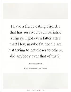 I have a fierce eating disorder that has survived even bariatric surgery. I got even fatter after that! Hey, maybe fat people are just trying to get closer to others, did anybody ever that of that?! Picture Quote #1