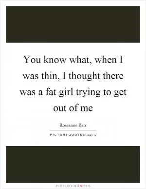 You know what, when I was thin, I thought there was a fat girl trying to get out of me Picture Quote #1