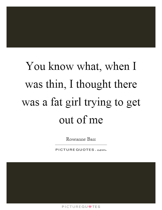 You know what, when I was thin, I thought there was a fat girl trying to get out of me Picture Quote #1