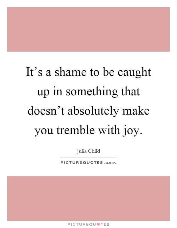 It's a shame to be caught up in something that doesn't absolutely make you tremble with joy Picture Quote #1