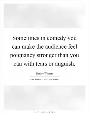 Sometimes in comedy you can make the audience feel poignancy stronger than you can with tears or anguish Picture Quote #1