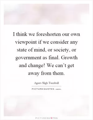 I think we foreshorten our own viewpoint if we consider any state of mind, or society, or government as final. Growth and change! We can’t get away from them Picture Quote #1