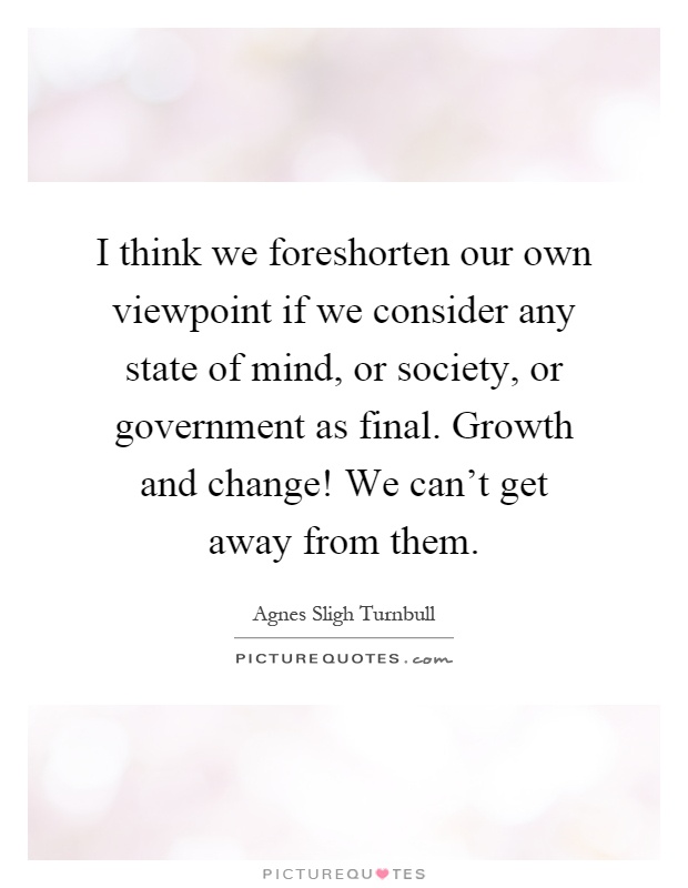 I think we foreshorten our own viewpoint if we consider any state of mind, or society, or government as final. Growth and change! We can't get away from them Picture Quote #1