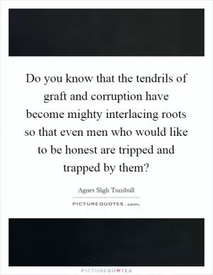 Do you know that the tendrils of graft and corruption have become mighty interlacing roots so that even men who would like to be honest are tripped and trapped by them? Picture Quote #1