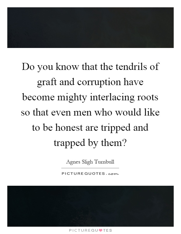 Do you know that the tendrils of graft and corruption have become mighty interlacing roots so that even men who would like to be honest are tripped and trapped by them? Picture Quote #1