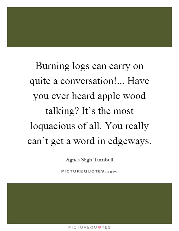 Burning logs can carry on quite a conversation!... Have you ever heard apple wood talking? It's the most loquacious of all. You really can't get a word in edgeways Picture Quote #1
