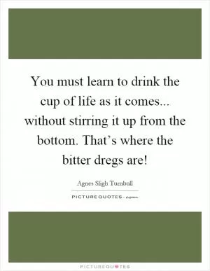 You must learn to drink the cup of life as it comes... without stirring it up from the bottom. That’s where the bitter dregs are! Picture Quote #1