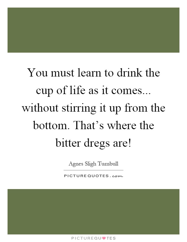 You must learn to drink the cup of life as it comes... without stirring it up from the bottom. That's where the bitter dregs are! Picture Quote #1