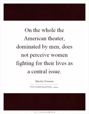 On the whole the American theater, dominated by men, does not perceive women fighting for their lives as a central issue Picture Quote #1