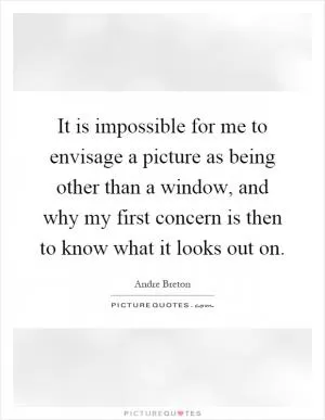 It is impossible for me to envisage a picture as being other than a window, and why my first concern is then to know what it looks out on Picture Quote #1
