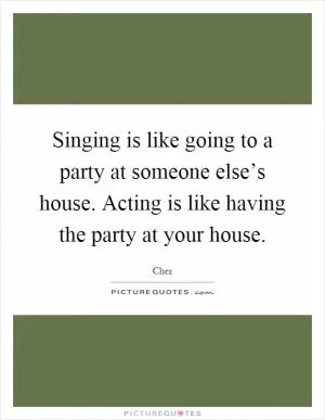 Singing is like going to a party at someone else’s house. Acting is like having the party at your house Picture Quote #1