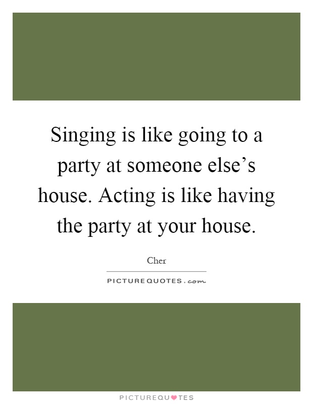 Singing is like going to a party at someone else's house. Acting is like having the party at your house Picture Quote #1