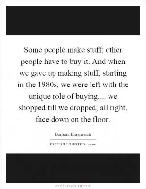 Some people make stuff; other people have to buy it. And when we gave up making stuff, starting in the 1980s, we were left with the unique role of buying.... we shopped till we dropped, all right, face down on the floor Picture Quote #1