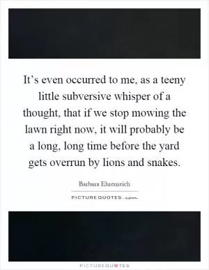It’s even occurred to me, as a teeny little subversive whisper of a thought, that if we stop mowing the lawn right now, it will probably be a long, long time before the yard gets overrun by lions and snakes Picture Quote #1