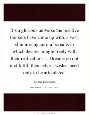 It’s a glorious universe the positive thinkers have come up with, a vast, shimmering aurora borealis in which desires mingle freely with their realizations.... Dreams go out and fulfill themselves; wishes need only to be articulated Picture Quote #1