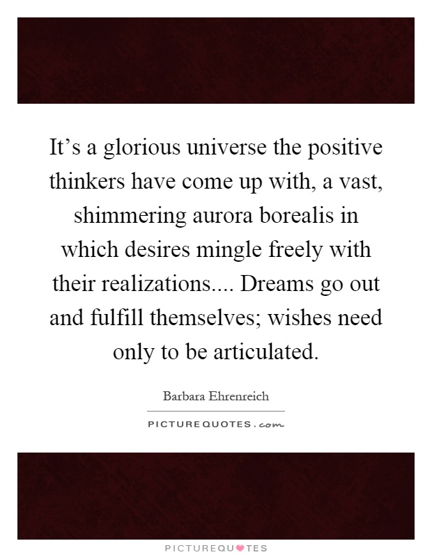 It's a glorious universe the positive thinkers have come up with, a vast, shimmering aurora borealis in which desires mingle freely with their realizations.... Dreams go out and fulfill themselves; wishes need only to be articulated Picture Quote #1