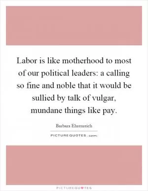 Labor is like motherhood to most of our political leaders: a calling so fine and noble that it would be sullied by talk of vulgar, mundane things like pay Picture Quote #1