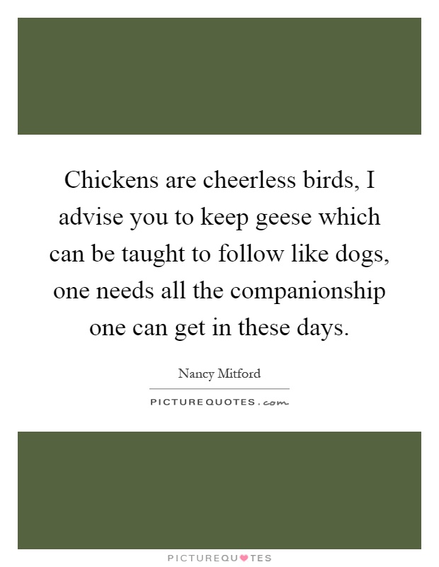 Chickens are cheerless birds, I advise you to keep geese which can be taught to follow like dogs, one needs all the companionship one can get in these days Picture Quote #1