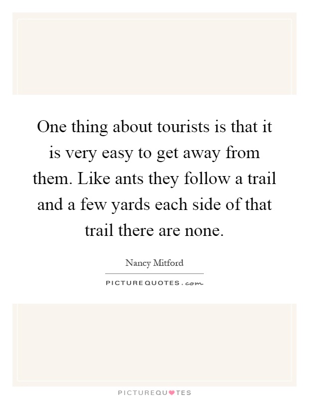 One thing about tourists is that it is very easy to get away from them. Like ants they follow a trail and a few yards each side of that trail there are none Picture Quote #1