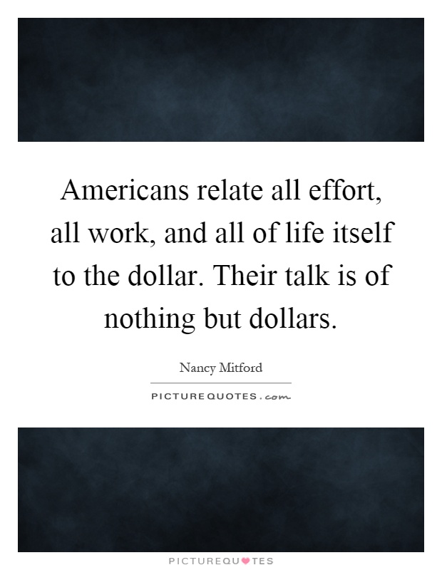 Americans relate all effort, all work, and all of life itself to the dollar. Their talk is of nothing but dollars Picture Quote #1