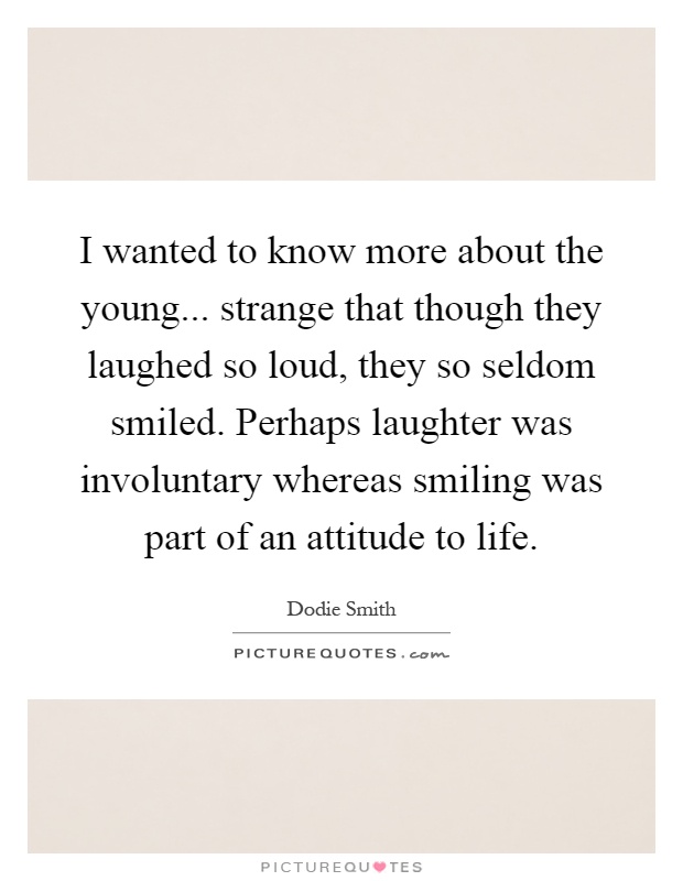 I wanted to know more about the young... strange that though they laughed so loud, they so seldom smiled. Perhaps laughter was involuntary whereas smiling was part of an attitude to life Picture Quote #1