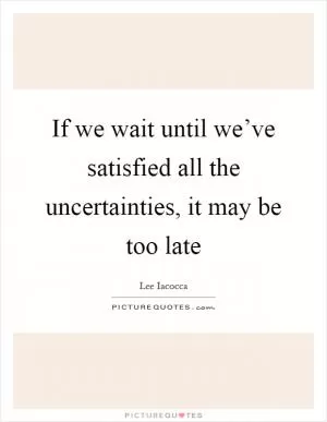 If we wait until we’ve satisfied all the uncertainties, it may be too late Picture Quote #1