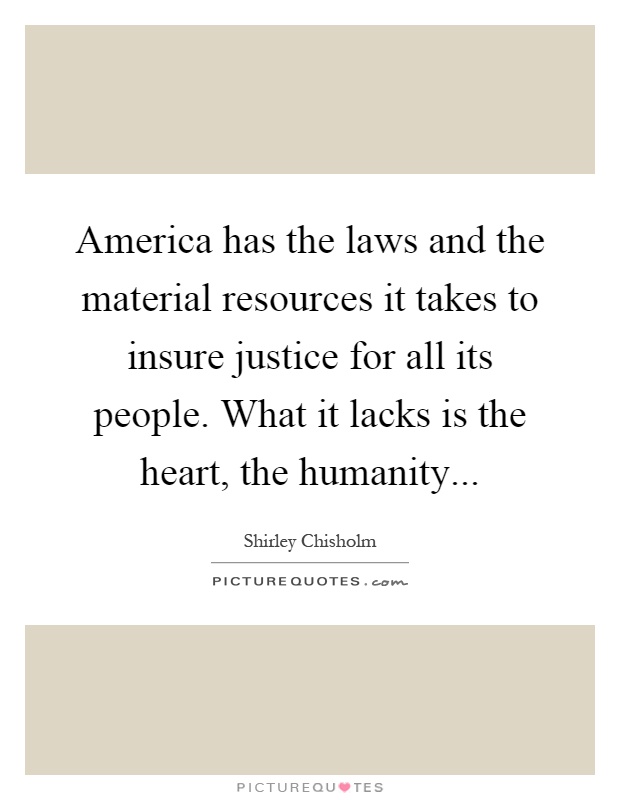 America has the laws and the material resources it takes to insure justice for all its people. What it lacks is the heart, the humanity Picture Quote #1