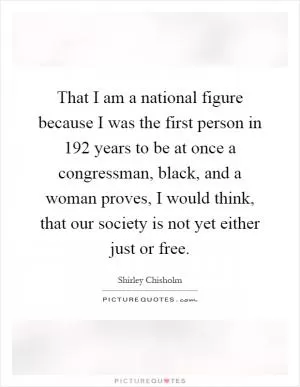 That I am a national figure because I was the first person in 192 years to be at once a congressman, black, and a woman proves, I would think, that our society is not yet either just or free Picture Quote #1