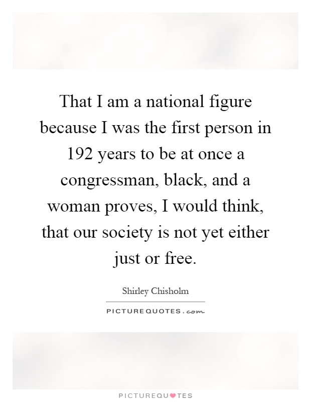 That I am a national figure because I was the first person in 192 years to be at once a congressman, black, and a woman proves, I would think, that our society is not yet either just or free Picture Quote #1