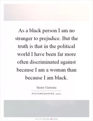 As a black person I am no stranger to prejudice. But the truth is that in the political world I have been far more often discriminated against because I am a woman than because I am black Picture Quote #1