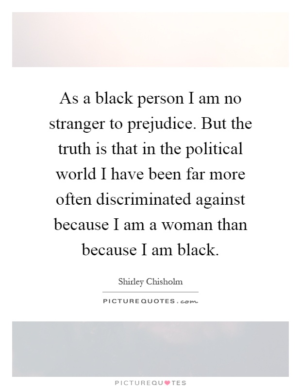 As a black person I am no stranger to prejudice. But the truth is that in the political world I have been far more often discriminated against because I am a woman than because I am black Picture Quote #1