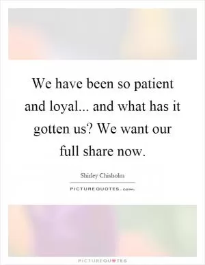 We have been so patient and loyal... and what has it gotten us? We want our full share now Picture Quote #1