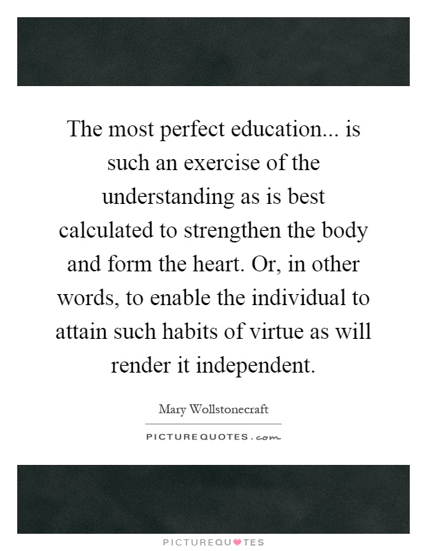 The most perfect education... is such an exercise of the understanding as is best calculated to strengthen the body and form the heart. Or, in other words, to enable the individual to attain such habits of virtue as will render it independent Picture Quote #1