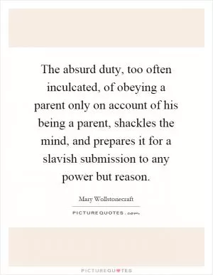 The absurd duty, too often inculcated, of obeying a parent only on account of his being a parent, shackles the mind, and prepares it for a slavish submission to any power but reason Picture Quote #1