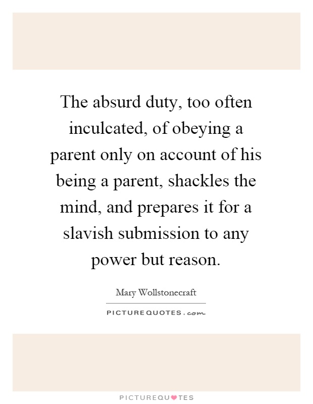 The absurd duty, too often inculcated, of obeying a parent only on account of his being a parent, shackles the mind, and prepares it for a slavish submission to any power but reason Picture Quote #1