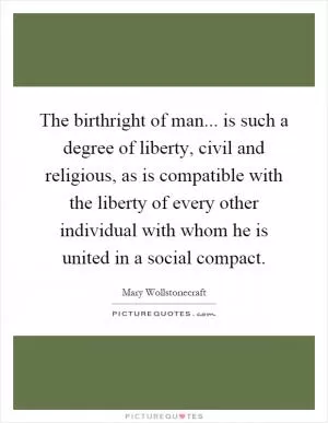 The birthright of man... is such a degree of liberty, civil and religious, as is compatible with the liberty of every other individual with whom he is united in a social compact Picture Quote #1