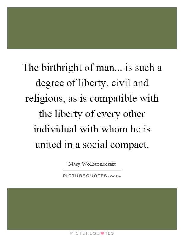 The birthright of man... is such a degree of liberty, civil and religious, as is compatible with the liberty of every other individual with whom he is united in a social compact Picture Quote #1