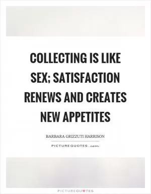 Collecting is like sex; satisfaction renews and creates new appetites Picture Quote #1