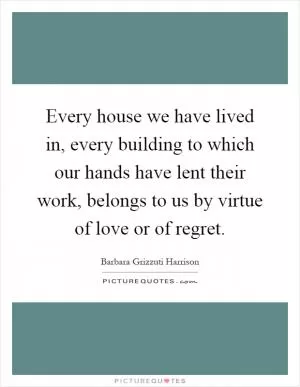 Every house we have lived in, every building to which our hands have lent their work, belongs to us by virtue of love or of regret Picture Quote #1